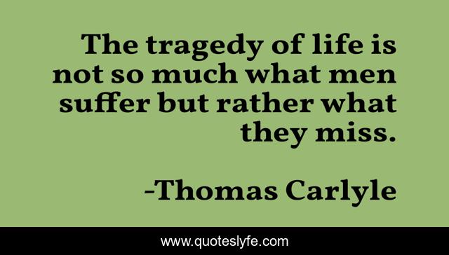 The tragedy of life is not so much what men suffer but rather what they miss.