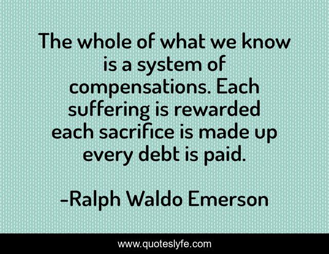 The whole of what we know is a system of compensations. Each suffering is rewarded each sacrifice is made up every debt is paid.