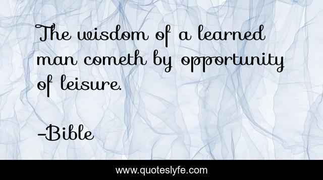 The wisdom of a learned man cometh by opportunity of leisure.