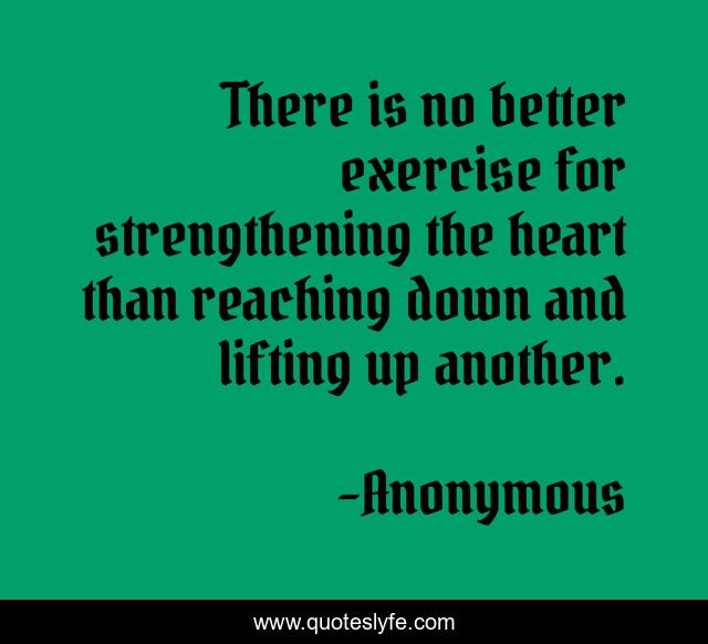 There is no better exercise for strengthening the heart than reaching down and lifting up another.