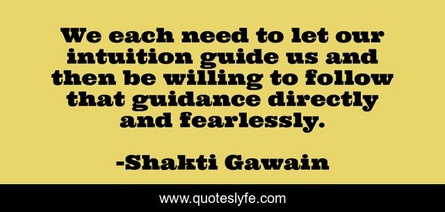 We each need to let our intuition guide us and then be willing to follow that guidance directly and fearlessly.