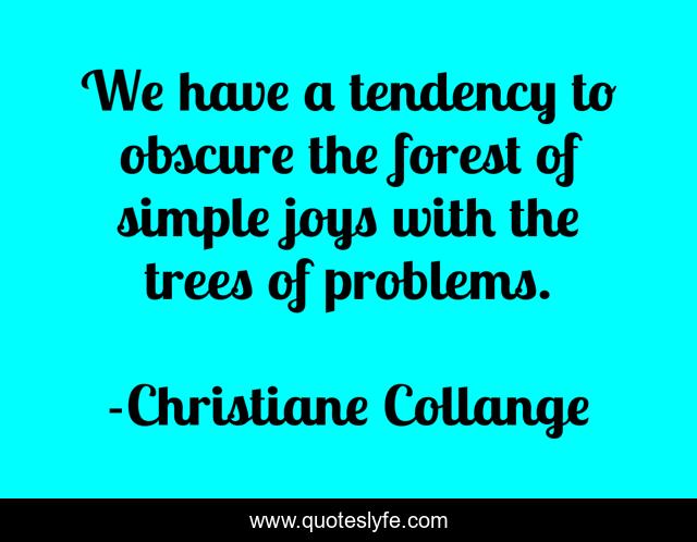 We have a tendency to obscure the forest of simple joys with the trees of problems.
