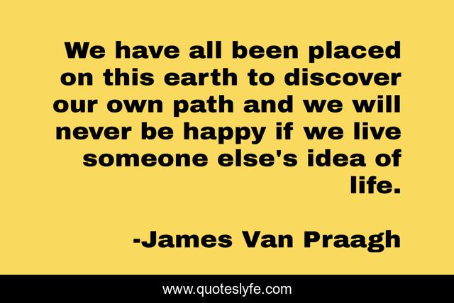 We have all been placed on this earth to discover our own path and we will never be happy if we live someone else's idea of life.