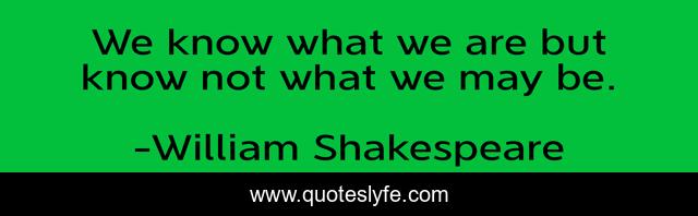 We know what we are but know not what we may be.