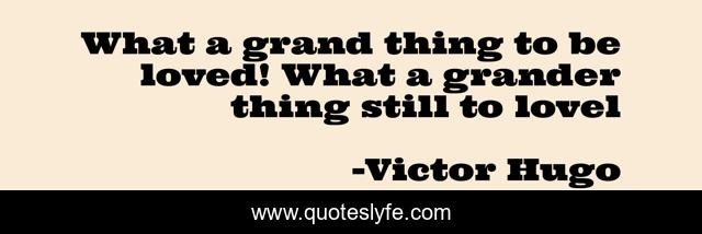 What a grand thing to be loved! What a grander thing still to lovel