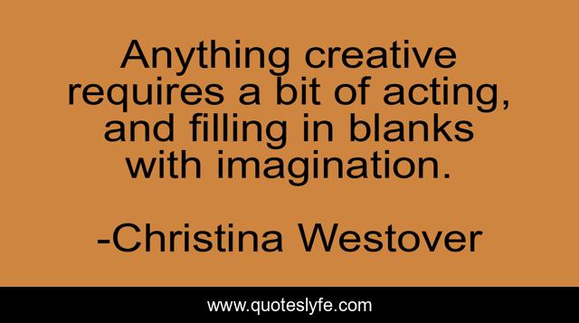 Anything creative requires a bit of acting, and filling in blanks with imagination.