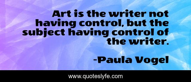 Art is the writer not having control, but the subject having control of the writer.