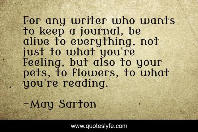 For any writer who wants to keep a journal, be alive to everything, not just to what you're feeling, but also to your pets, to flowers, to what you're reading.