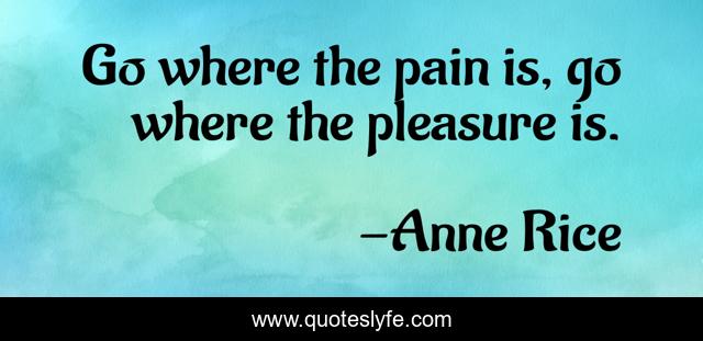Go where the pain is, go where the pleasure is.
