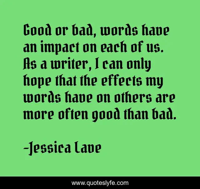 Good or bad, words have an impact on each of us. As a writer, I can only hope that the effects my words have on others are more often good than bad.