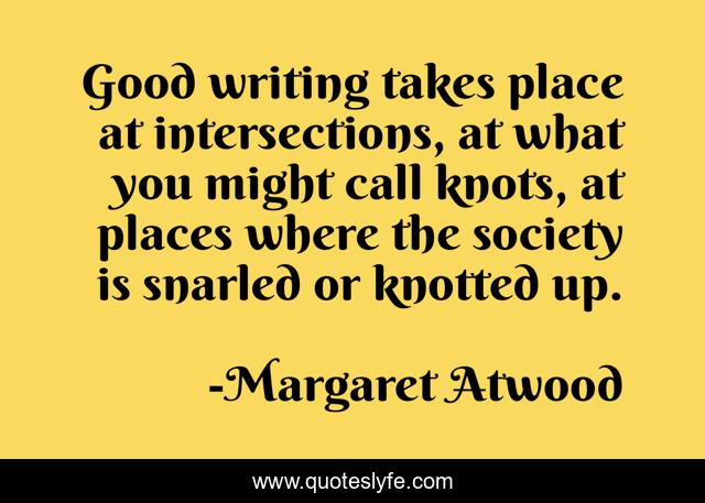 Good writing takes place at intersections, at what you might call knots, at places where the society is snarled or knotted up.