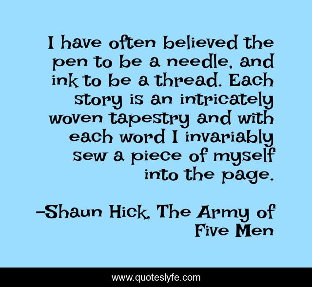 I have often believed the pen to be a needle, and ink to be a thread. Each story is an intricately woven tapestry and with each word I invariably sew a piece of myself into the page.