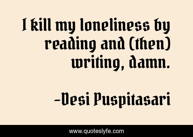 I kill my loneliness by reading and (then) writing, damn.