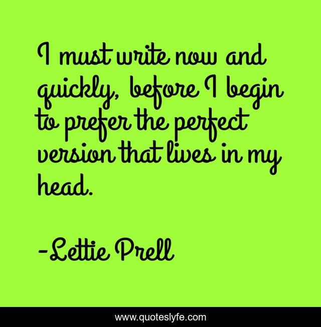 I must write now and quickly, before I begin to prefer the perfect version that lives in my head.