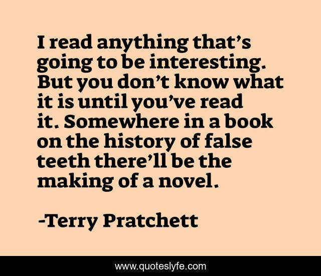 I read anything that’s going to be interesting. But you don’t know what it is until you’ve read it. Somewhere in a book on the history of false teeth there’ll be the making of a novel.