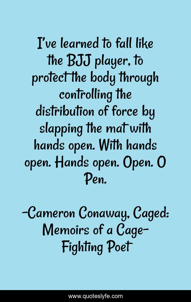 I’ve learned to fall like the BJJ player, to protect the body through controlling the distribution of force by slapping the mat with hands open. With hands open. Hands open. Open. O Pen.