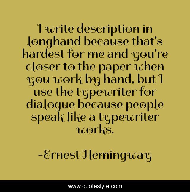 I write description in longhand because that's hardest for me and you're closer to the paper when you work by hand, but I use the typewriter for dialogue because people speak like a typewriter works.