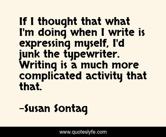 If I thought that what I'm doing when I write is expressing myself, I'd junk the typewriter. Writing is a much more complicated activity that that.