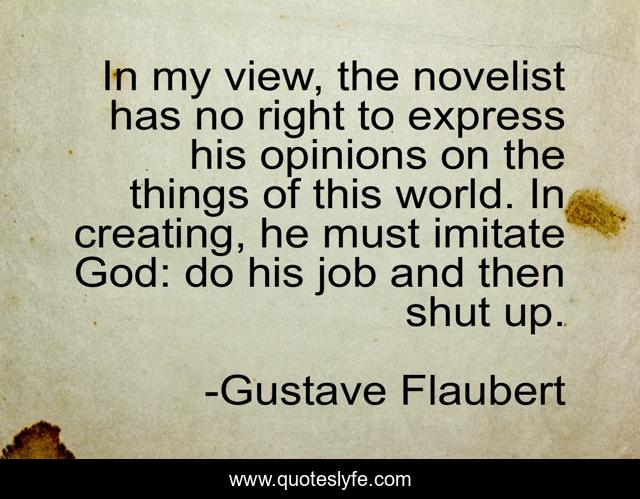 In my view, the novelist has no right to express his opinions on the things of this world. In creating, he must imitate God: do his job and then shut up.