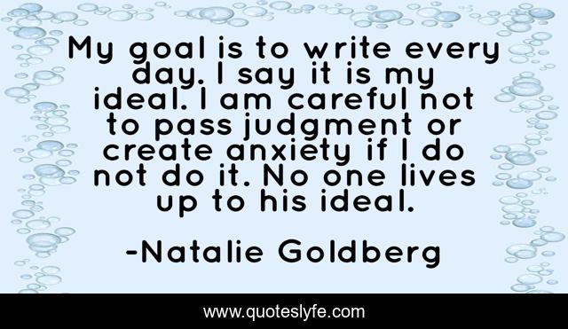 My goal is to write every day. I say it is my ideal. I am careful not to pass judgment or create anxiety if I do not do it. No one lives up to his ideal.