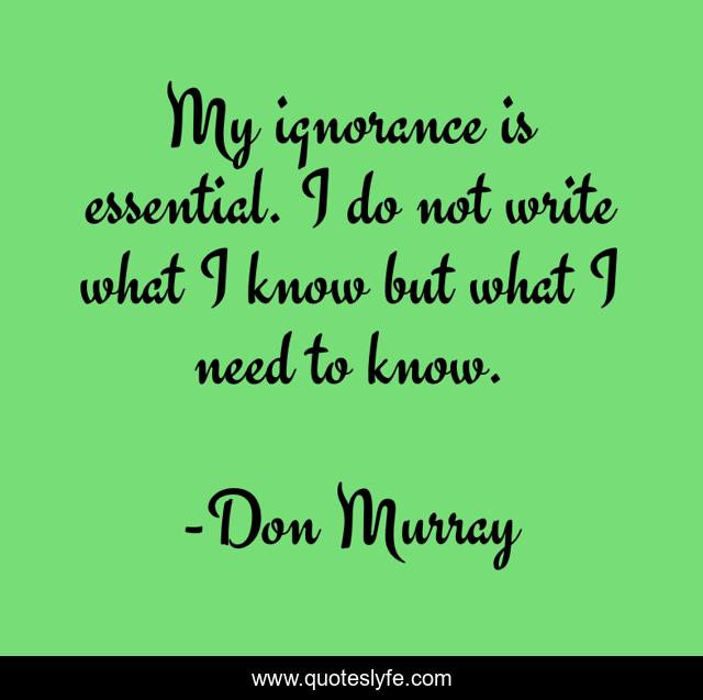 My ignorance is essential. I do not write what I know but what I need to know.