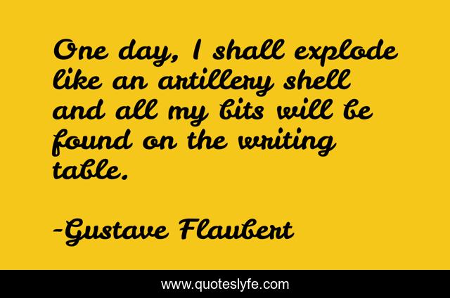 One day, I shall explode like an artillery shell and all my bits will be found on the writing table.