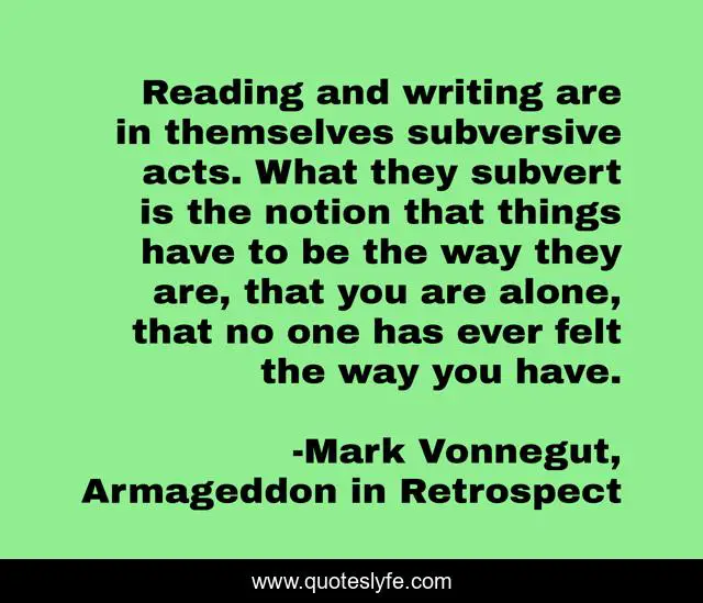 Reading and writing are in themselves subversive acts. What they subvert is the notion that things have to be the way they are, that you are alone, that no one has ever felt the way you have.