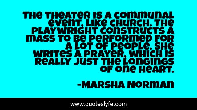 The theater is a communal event, like church. The playwright constructs a mass to be performed for a lot of people. She writes a prayer, which is really just the longings of one heart.