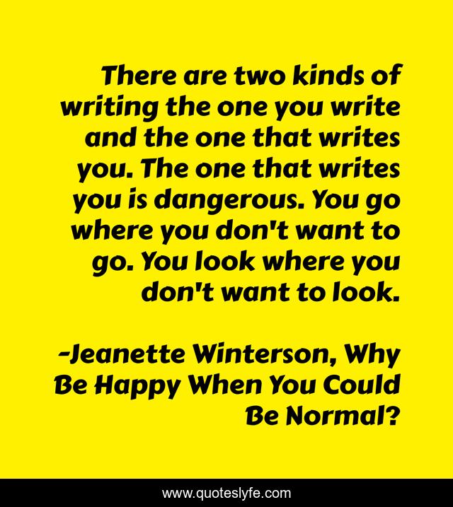 There are two kinds of writing the one you write and the one that writes you. The one that writes you is dangerous. You go where you don't want to go. You look where you don't want to look.