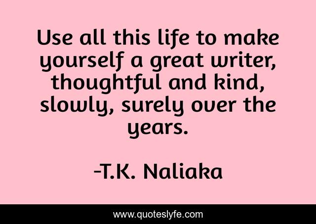 Use all this life to make yourself a great writer, thoughtful and kind, slowly, surely over the years.