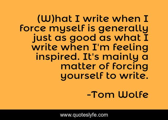 (W)hat I write when I force myself is generally just as good as what I write when I'm feeling inspired. It's mainly a matter of forcing yourself to write.
