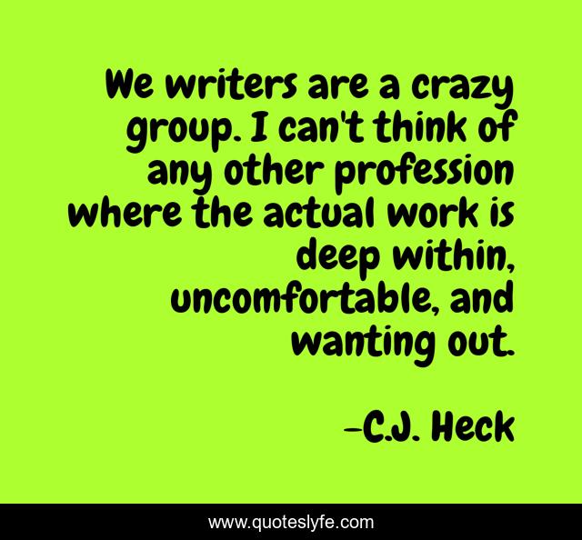 We writers are a crazy group. I can't think of any other profession where the actual work is deep within, uncomfortable, and wanting out.