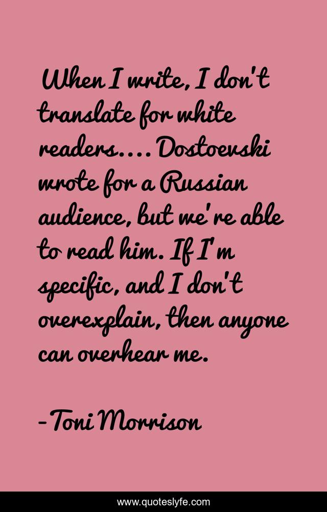 When I write, I don't translate for white readers.... Dostoevski wrote for a Russian audience, but we're able to read him. If I'm specific, and I don't overexplain, then anyone can overhear me.
