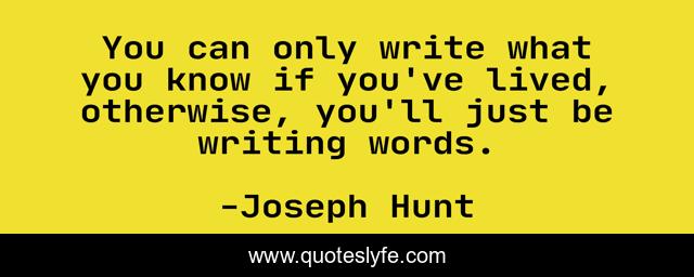 You can only write what you know if you've lived, otherwise, you'll just be writing words.