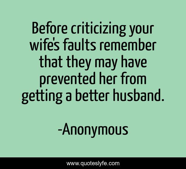 Before criticizing your wife's faults remember that they may have prevented her from getting a better husband.