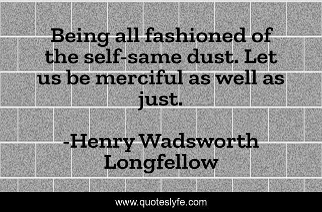 Being all fashioned of the self-same dust. Let us be merciful as well as just.