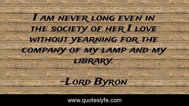 I am never long even in the society of her I love without yearning for the company of my lamp and my library.