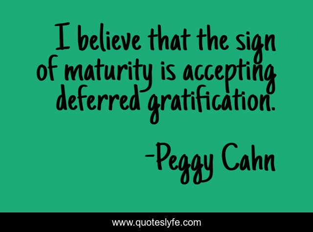 I believe that the sign of maturity is accepting deferred gratification.