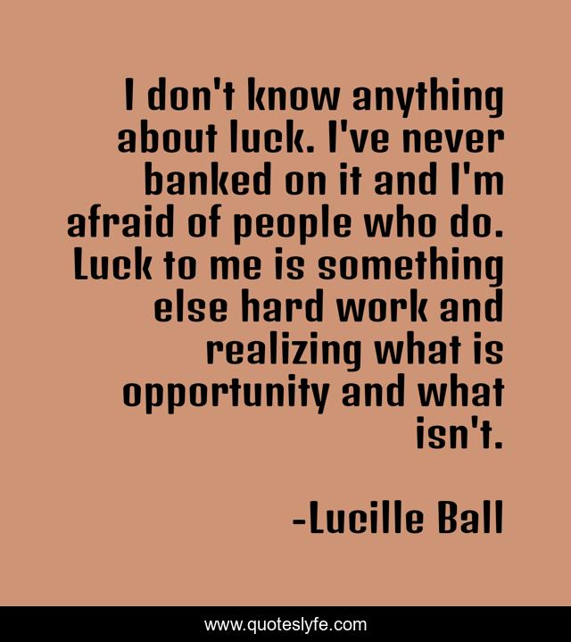 I don't know anything about luck. I've never banked on it and I'm afraid of people who do. Luck to me is something else hard work and realizing what is opportunity and what isn't.