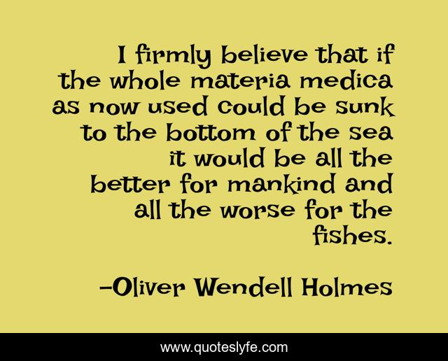 I firmly believe that if the whole materia medica as now used could be sunk to the bottom of the sea it would be all the better for mankind and all the worse for the fishes.