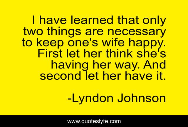 I have learned that only two things are necessary to keep one's wife happy. First let her think she's having her way. And second let her have it.