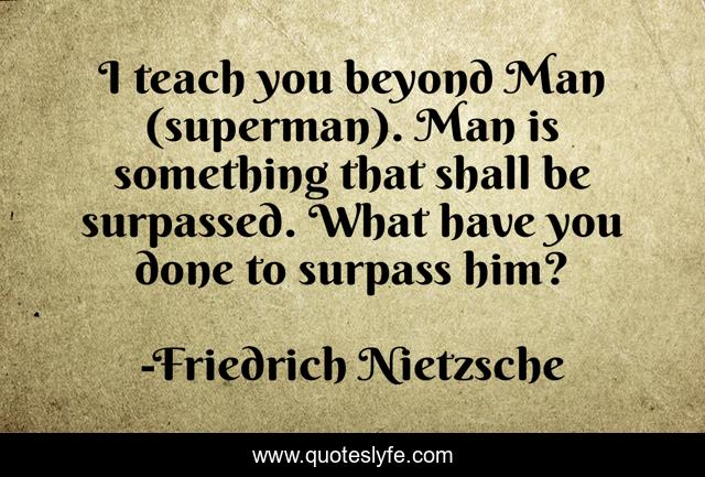 I teach you beyond Man (superman). Man is something that shall be surpassed. What have you done to surpass him?