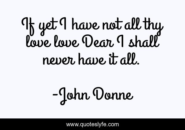If yet I have not all thy love love Dear I shall never have it all.