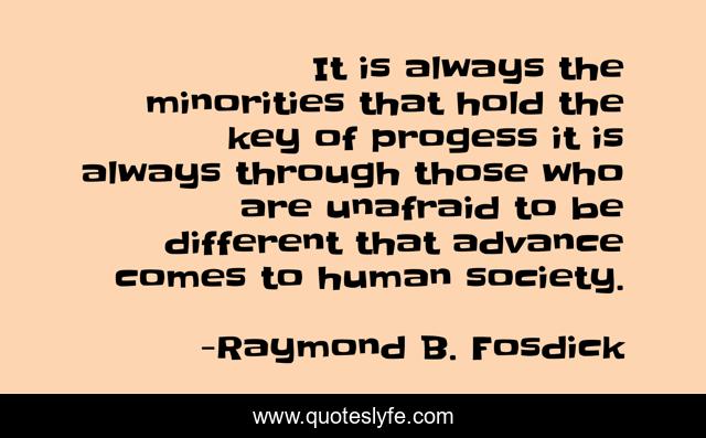 It is always the minorities that hold the key of progess it is always through those who are unafraid to be different that advance comes to human society.