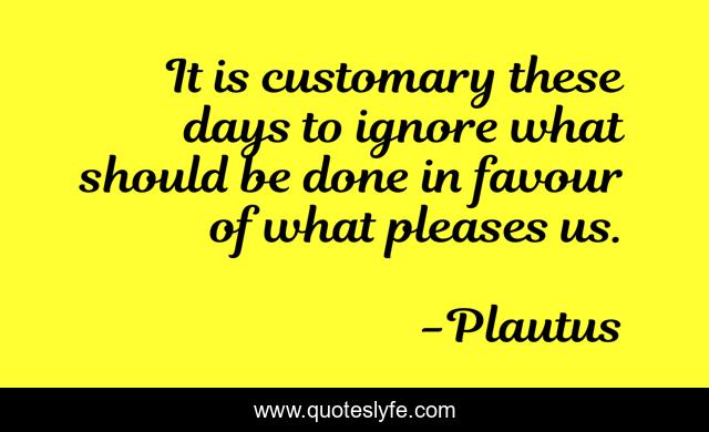 It is customary these days to ignore what should be done in favour of what pleases us.