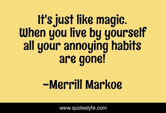 It's just like magic. When you live by yourself all your annoying habits are gone!