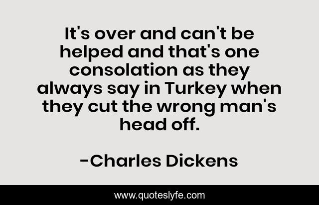 It's over and can't be helped and that's one consolation as they always say in Turkey when they cut the wrong man's head off.