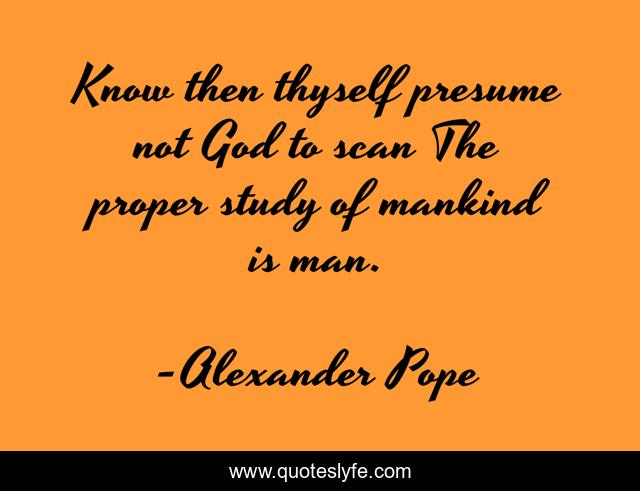 Know then thyself presume not God to scan The proper study of mankind is man.
