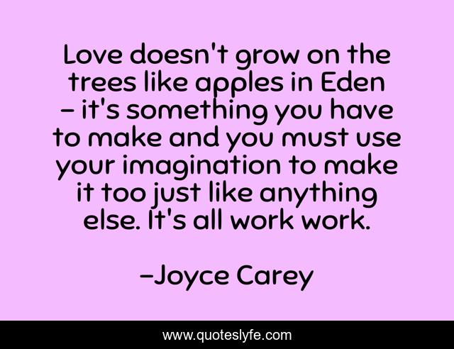 Love doesn't grow on the trees like apples in Eden - it's something you have to make and you must use your imagination to make it too just like anything else. It's all work work.