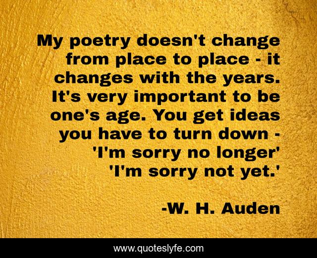 My poetry doesn't change from place to place - it changes with the years. It's very important to be one's age. You get ideas you have to turn down - 'I'm sorry no longer' 'I'm sorry not yet.'